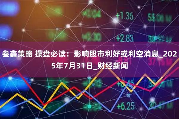 叁鑫策略 操盘必读:影响股市利好或利空消息_2025年7月31日_财经新闻