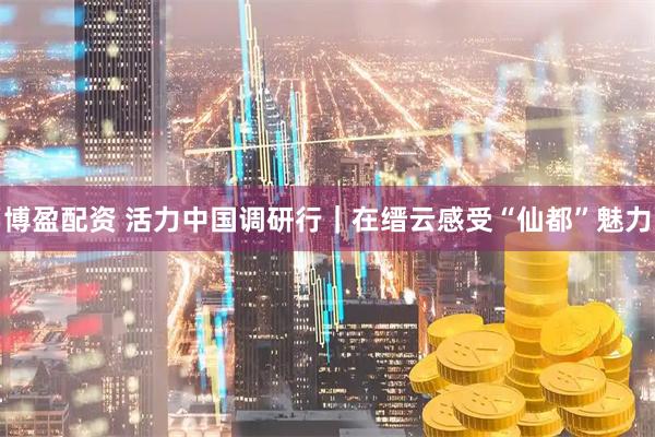 博盈配资 活力中国调研行｜在缙云感受“仙都”魅力