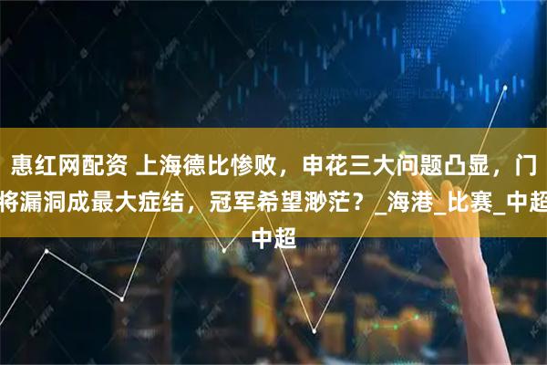 惠红网配资 上海德比惨败，申花三大问题凸显，门将漏洞成最大症结，冠军希望渺茫？_海港_比赛_中超