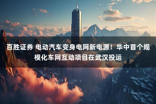 百胜证券 电动汽车变身电网新电源!华中首个规模化车网互动项目在武汉投运