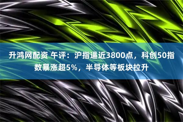 升鸿网配资 午评:沪指逼近3800点,科创50指数暴涨超5%,半导体等板块拉升