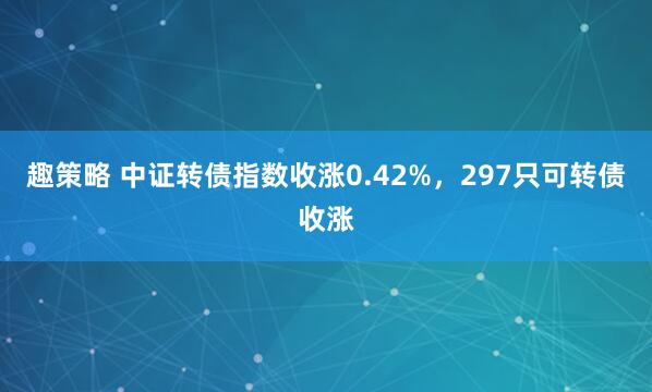 趣策略 中证转债指数收涨0.42%，297只可转债收涨
