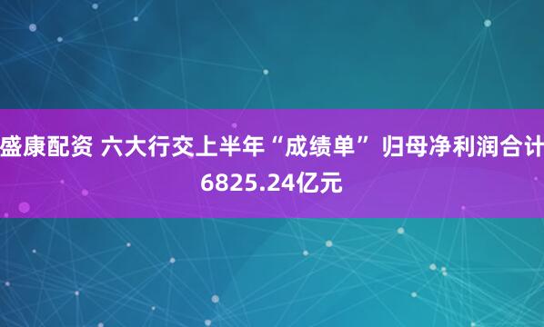 盛康配资 六大行交上半年“成绩单” 归母净利润合计6825.24亿元
