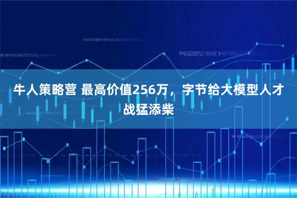 牛人策略营 最高价值256万,字节给大模型人才战猛添柴