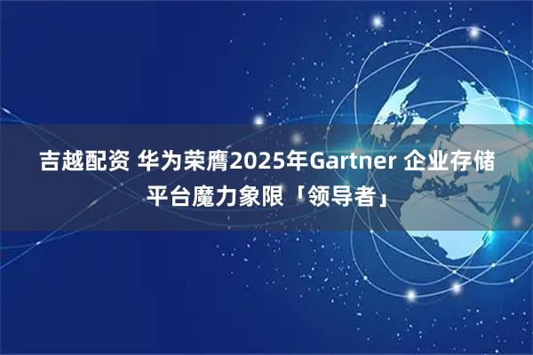 吉越配资 华为荣膺2025年Gartner 企业存储平台魔力象限「领导者」