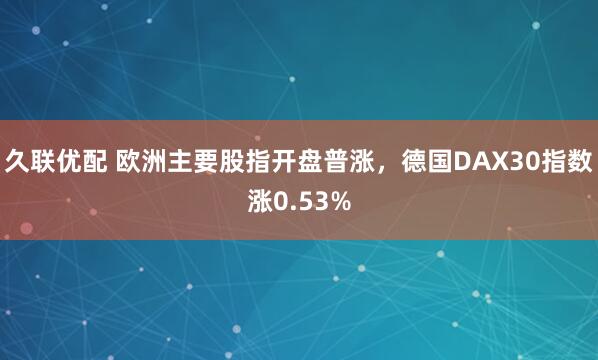 久联优配 欧洲主要股指开盘普涨，德国DAX30指数涨0.53%