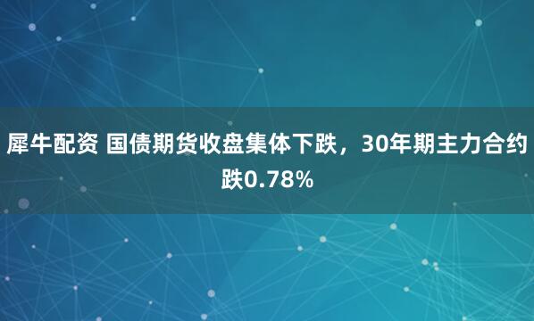 犀牛配资 国债期货收盘集体下跌，30年期主力合约跌0.78%