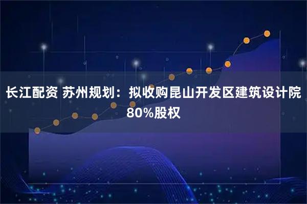 长江配资 苏州规划：拟收购昆山开发区建筑设计院80%股权