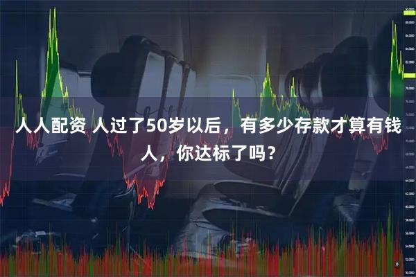 人人配资 人过了50岁以后，有多少存款才算有钱人，你达标了吗？
