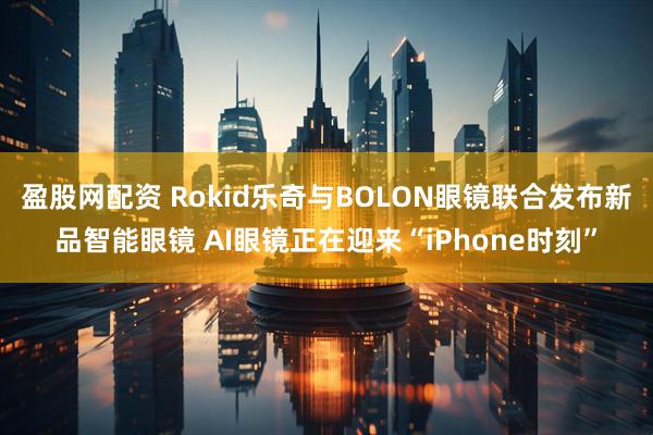 盈股网配资 Rokid乐奇与BOLON眼镜联合发布新品智能眼镜 AI眼镜正在迎来“iPhone时刻”