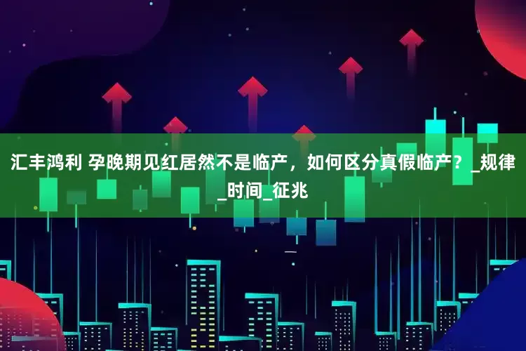 汇丰鸿利 孕晚期见红居然不是临产，如何区分真假临产？_规律_时间_征兆