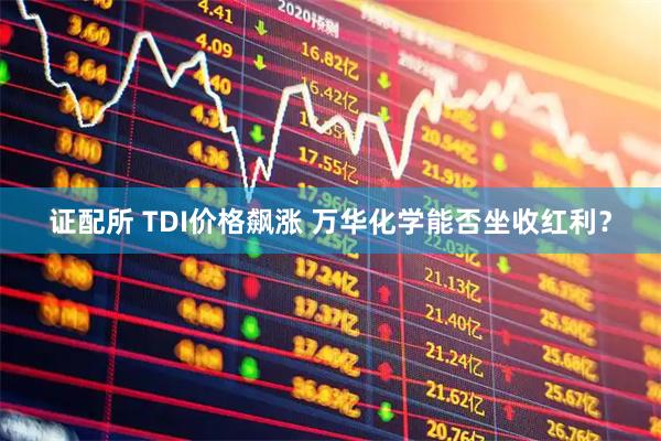 证配所 TDI价格飙涨 万华化学能否坐收红利？