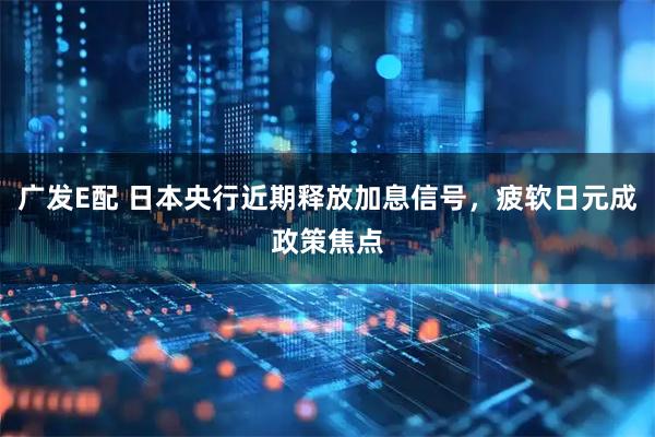 广发E配 日本央行近期释放加息信号，疲软日元成政策焦点