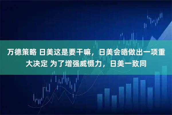 万德策略 日美这是要干嘛，日美会晤做出一项重大决定 为了增强威慑力，日美一致同