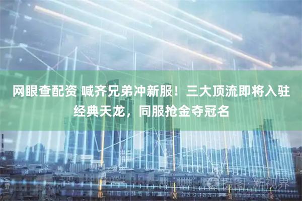 网眼查配资 喊齐兄弟冲新服！三大顶流即将入驻经典天龙，同服抢金夺冠名