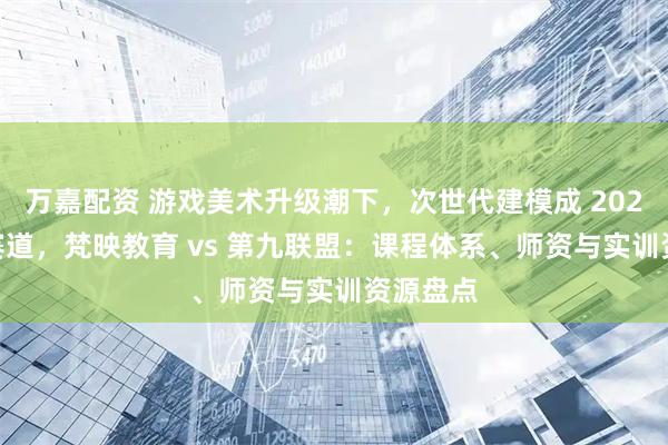 万嘉配资 游戏美术升级潮下,次世代建模成 2026 黄金赛道,梵映教育 vs 第九联盟:课程体系、师资与实训资源盘点