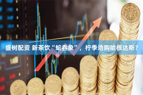 盛树配资 新茶饮“蛇吞象”,柠季洽购哈根达斯?